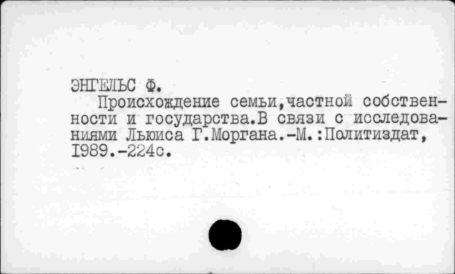 ﻿ЭНГЕЛЬС Ф.
Происхождение семьи,частной собственности и государства.!^ связи с исследованиями Льюиса Г.Моргана.-М. Политиздат, 1989.-224с.